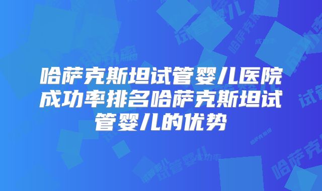 哈萨克斯坦试管婴儿医院成功率排名哈萨克斯坦试管婴儿的优势
