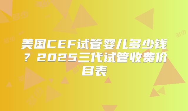 美国CEF试管婴儿多少钱？2025三代试管收费价目表