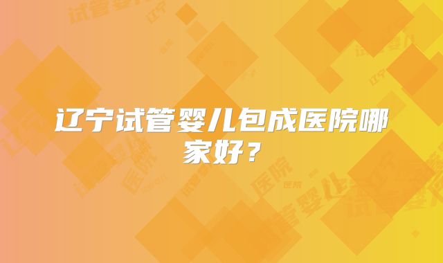 辽宁试管婴儿包成医院哪家好?
