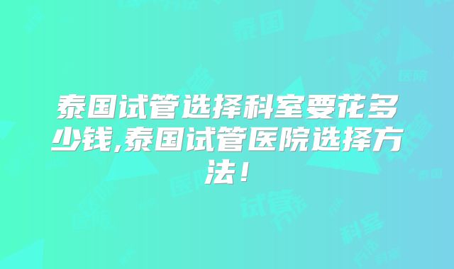 泰国试管选择科室要花多少钱,泰国试管医院选择方法!