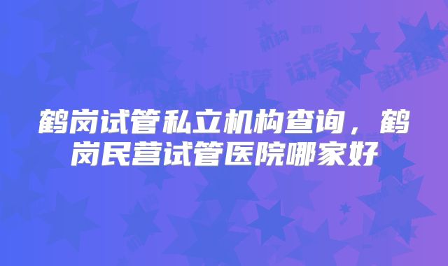 鹤岗试管私立机构查询，鹤岗民营试管医院哪家好