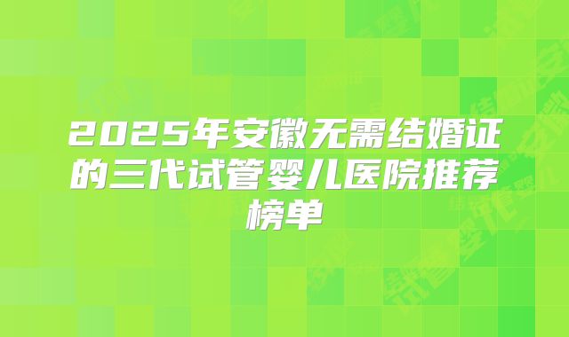 2025年安徽无需结婚证的三代试管婴儿医院推荐榜单