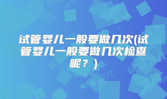 试管婴儿一般要做几次(试管婴儿一般要做几次检查呢？)