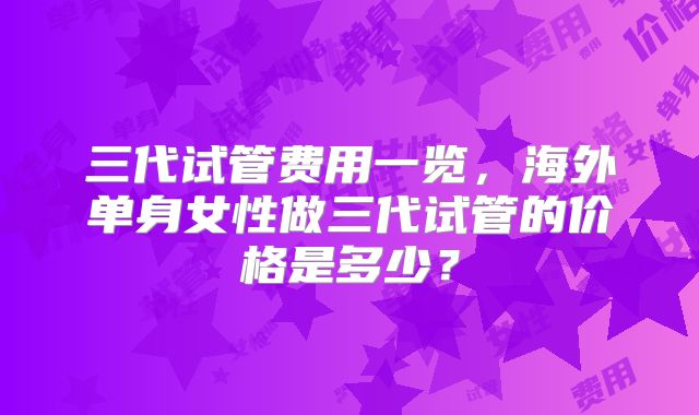 三代试管费用一览,海外单身女性做三代试管的价格是多少?