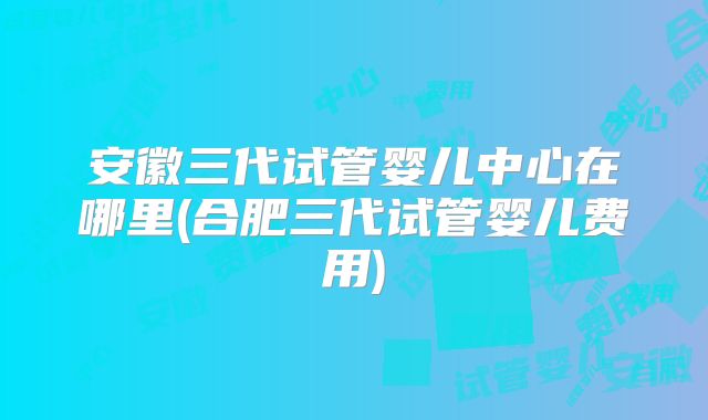 安徽三代试管婴儿中心在哪里(合肥三代试管婴儿费用)