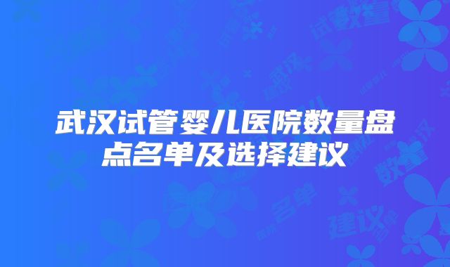 武汉试管婴儿医院数量盘点名单及选择建议