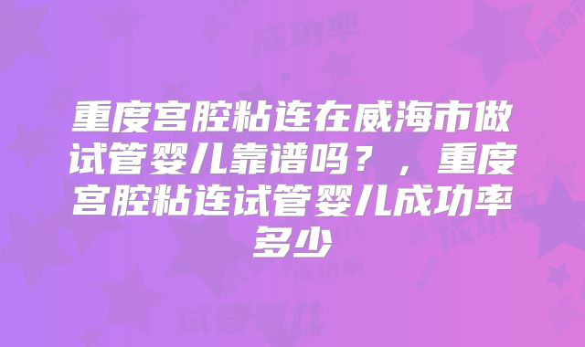 重度宫腔粘连在威海市做试管婴儿靠谱吗?,重度宫腔粘连试管婴儿成功率多少