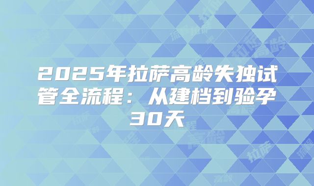 2025年拉萨高龄失独试管全流程:从建档到验孕30天
