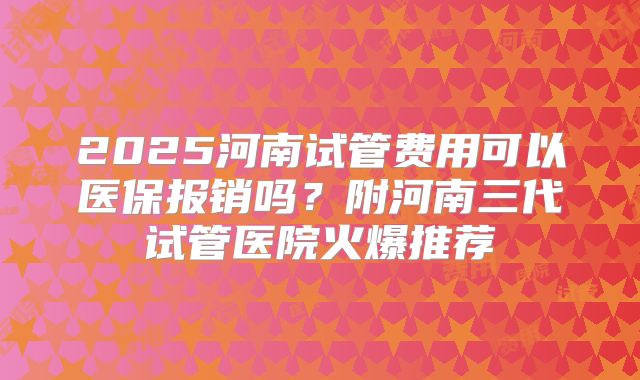 2025河南试管费用可以医保报销吗？附河南三代试管医院火爆推荐