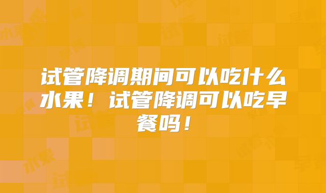 试管降调期间可以吃什么水果!试管降调可以吃早餐吗!