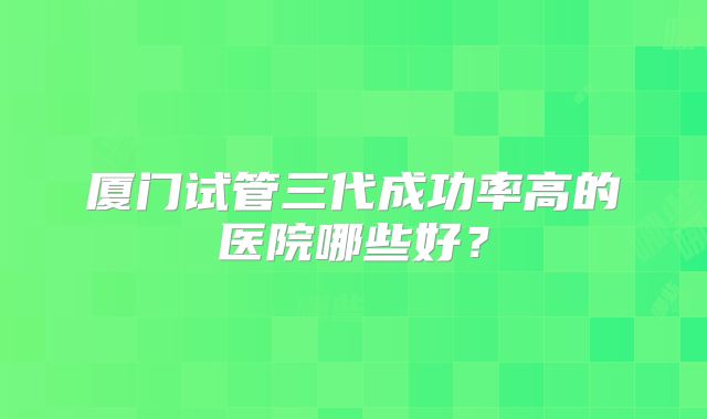 厦门试管三代成功率高的医院哪些好?