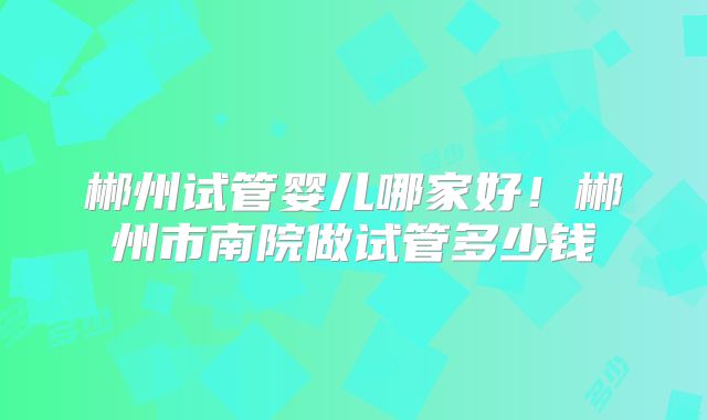 郴州试管婴儿哪家好!郴州市南院做试管多少钱