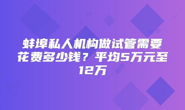蚌埠私人机构做试管需要花费多少钱?平均5万元至12万