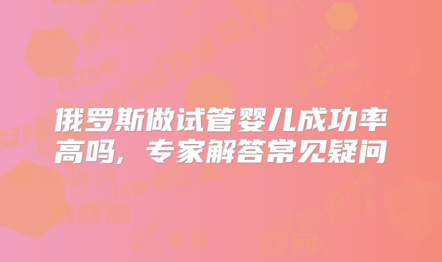 俄罗斯做试管婴儿成功率高吗, 专家解答常见疑问