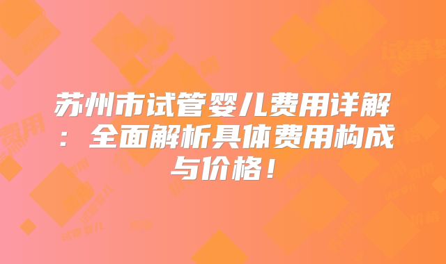 苏州市试管婴儿费用详解：全面解析具体费用构成与价格！