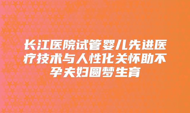 长江医院试管婴儿先进医疗技术与人性化关怀助不孕夫妇圆梦生育
