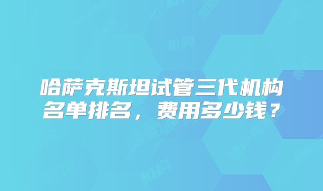 哈萨克斯坦试管三代机构名单排名,费用多少钱?