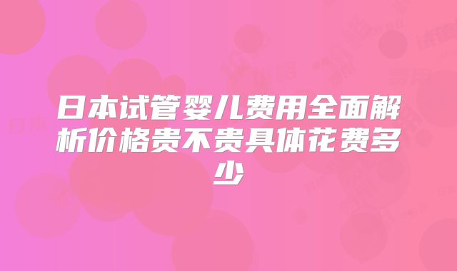 日本试管婴儿费用全面解析价格贵不贵具体花费多少