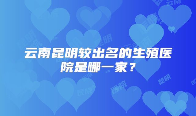 云南昆明较出名的生殖医院是哪一家?