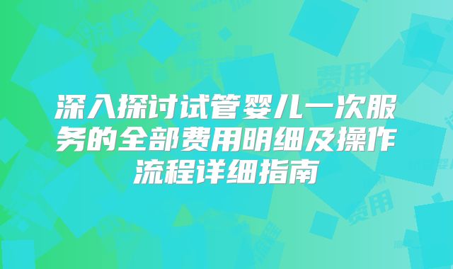 深入探讨试管婴儿一次服务的全部费用明细及操作流程详细指南