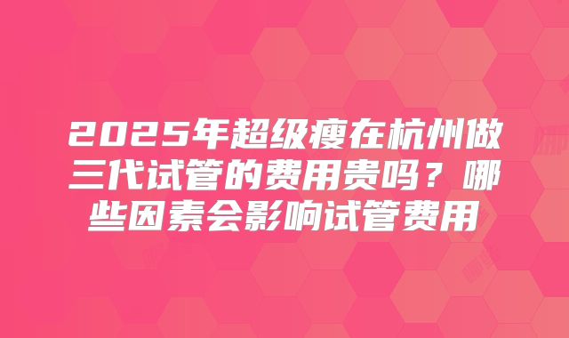 2025年超级瘦在杭州做三代试管的费用贵吗？哪些因素会影响试管费用