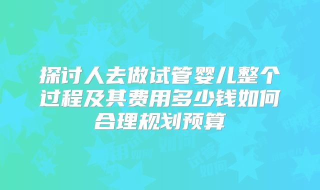 探讨人去做试管婴儿整个过程及其费用多少钱如何合理规划预算