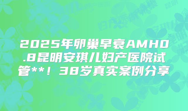 2025年卵巢早衰AMH0.8昆明安琪儿妇产医院试管**!38岁真实案例分享