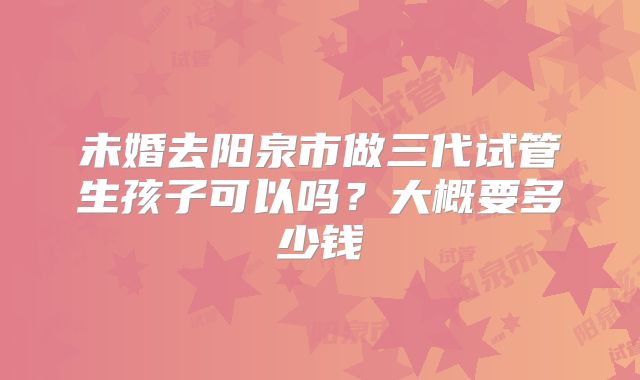 未婚去阳泉市做三代试管生孩子可以吗?大概要多少钱