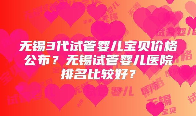 无锡3代试管婴儿宝贝价格公布?无锡试管婴儿医院排名比较好?