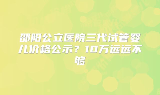 邵阳公立医院三代试管婴儿价格公示？10万远远不够