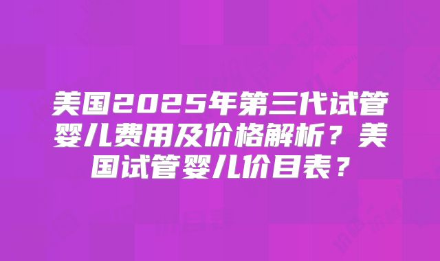 美国2025年第三代试管婴儿费用及价格解析?美国试管婴儿价目表?