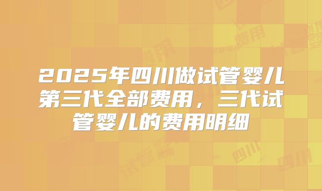 2025年四川做试管婴儿第三代全部费用,三代试管婴儿的费用明细