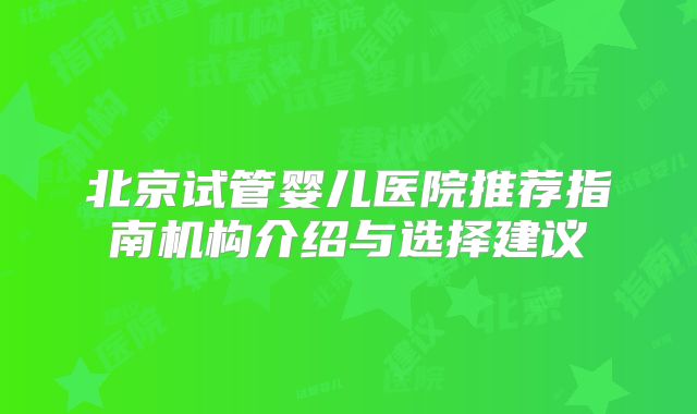 北京试管婴儿医院推荐指南机构介绍与选择建议