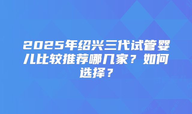 2025年绍兴三代试管婴儿比较推荐哪几家？如何选择？