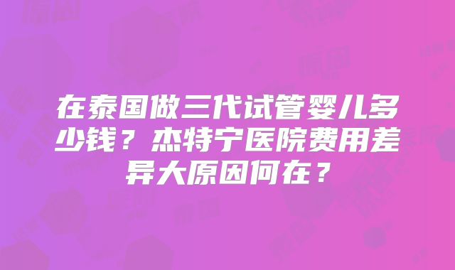 在泰国做三代试管婴儿多少钱？杰特宁医院费用差异大原因何在？