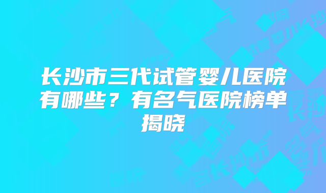 长沙市三代试管婴儿医院有哪些?有名气医院榜单揭晓