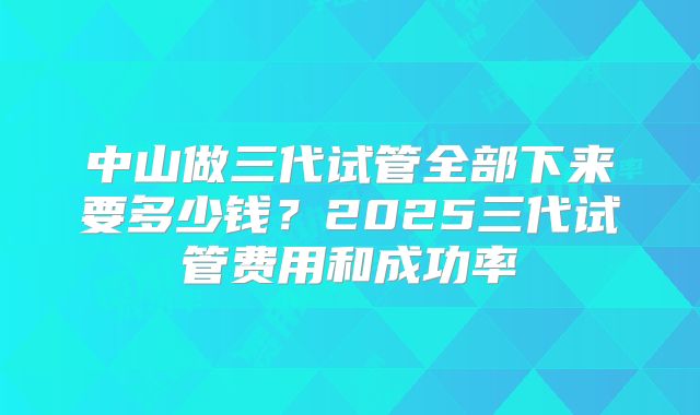中山做三代试管全部下来要多少钱?2025三代试管费用和成功率