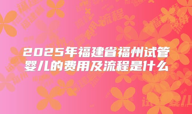 2025年福建省福州试管婴儿的费用及流程是什么