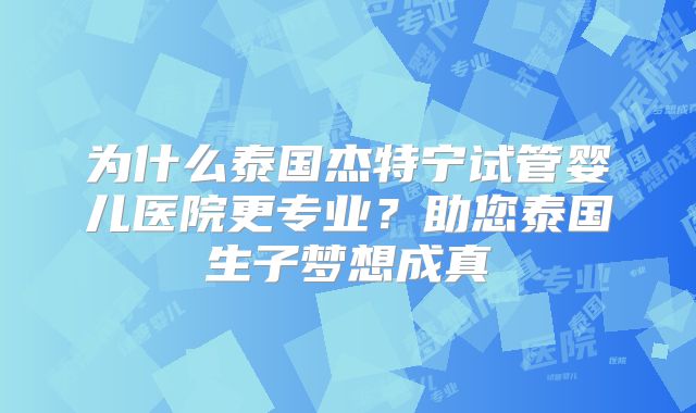 为什么泰国杰特宁试管婴儿医院更专业？助您泰国生子梦想成真