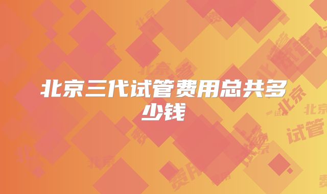 北京三代试管费用总共多少钱