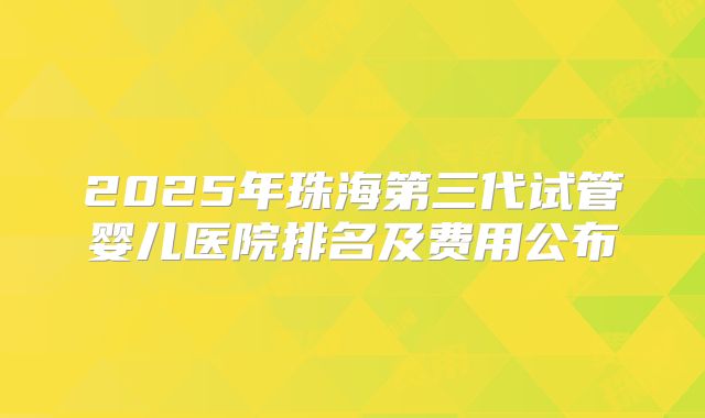 2025年珠海第三代试管婴儿医院排名及费用公布