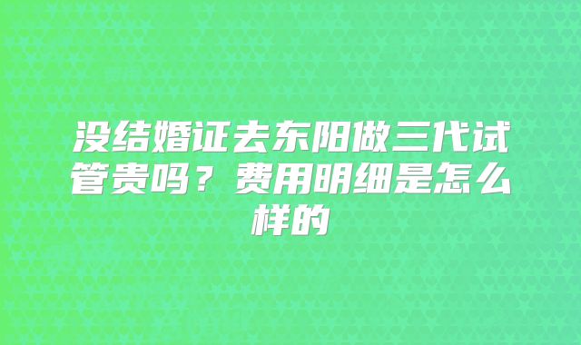 没结婚证去东阳做三代试管贵吗?费用明细是怎么样的