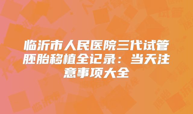 临沂市人民医院三代试管胚胎移植全记录:当天注意事项大全