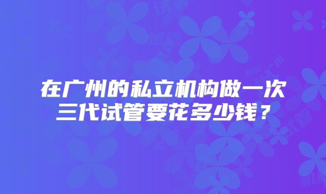 在广州的私立机构做一次三代试管要花多少钱？