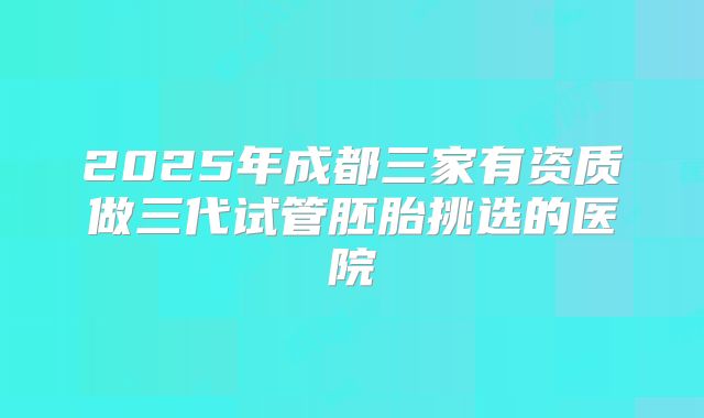 2025年成都三家有资质做三代试管胚胎挑选的医院