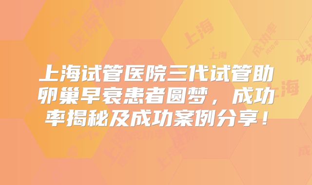 上海试管医院三代试管助卵巢早衰患者圆梦,成功率揭秘及成功案例分享!