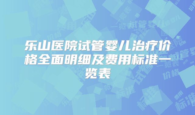 乐山医院试管婴儿治疗价格全面明细及费用标准一览表