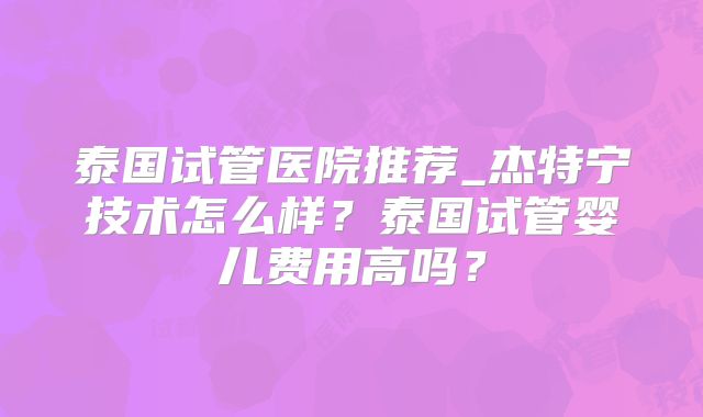 泰国试管医院推荐_杰特宁技术怎么样?泰国试管婴儿费用高吗?