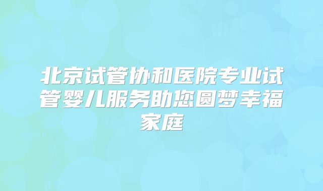 北京试管协和医院专业试管婴儿服务助您圆梦幸福家庭