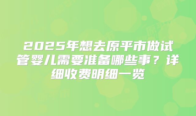 2025年想去原平市做试管婴儿需要准备哪些事？详细收费明细一览